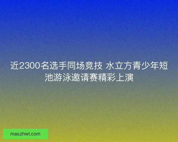 近2300名选手同场竞技 水立方青少年短池游泳邀请赛精彩上演