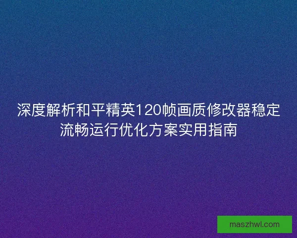 深度解析和平精英120帧画质修改器稳定流畅运行优化方案实用指南