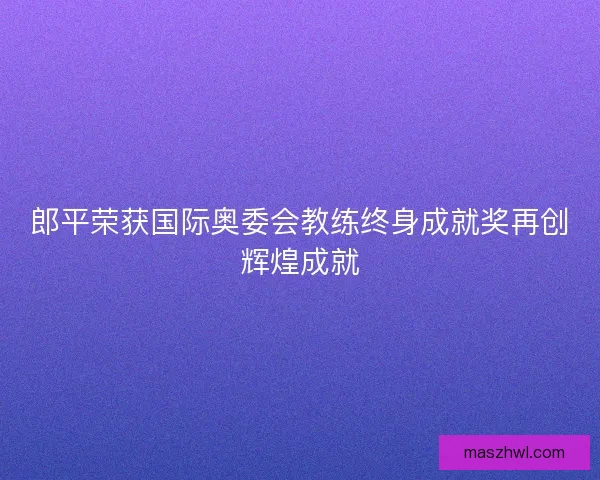 郎平荣获国际奥委会教练终身成就奖再创辉煌成就