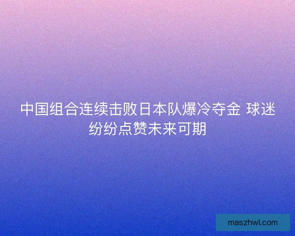 中国组合连续击败日本队爆冷夺金 球迷纷纷点赞未来可期