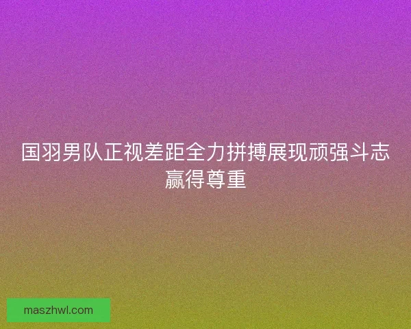 国羽男队正视差距全力拼搏展现顽强斗志赢得尊重