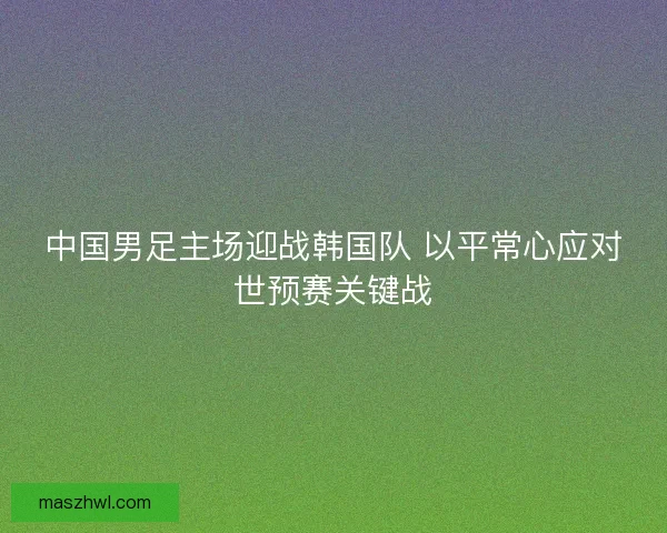 中国男足主场迎战韩国队 以平常心应对世预赛关键战